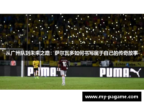 从广州队到未来之路：萨尔瓦多如何书写属于自己的传奇故事