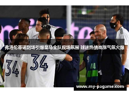 弗洛伦蒂诺到场引爆皇马全队现场氛围 球迷热情高涨气氛火爆