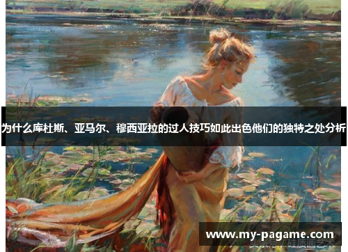为什么库杜斯、亚马尔、穆西亚拉的过人技巧如此出色他们的独特之处分析