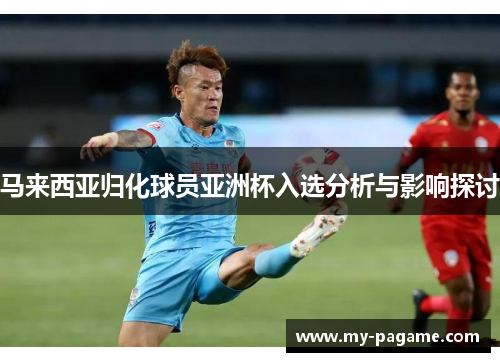马来西亚归化球员亚洲杯入选分析与影响探讨 马来西亚归化球员亚洲杯入选分析与影响探讨