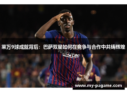 莱万9球成就背后:巴萨双星如何在竞争与合作中共铸辉煌 莱万9球成就背后:巴萨双星如何在竞争与合作中共铸辉煌